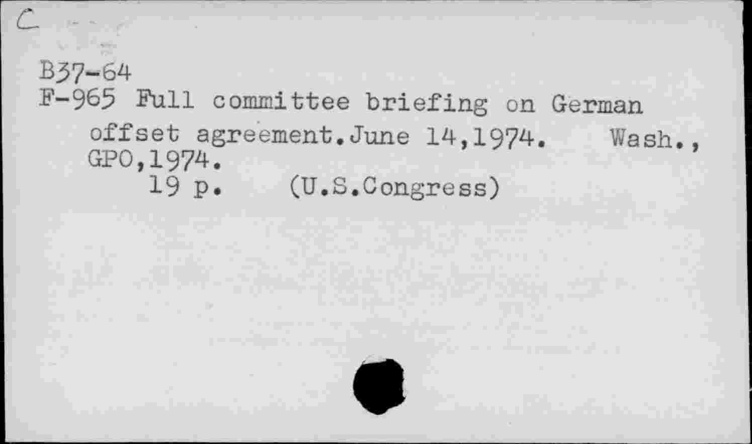 ﻿C. -
B37-64
F-965 Full committee briefing on German offset agreement.June 14,1974. Wash., GPO.1974.
19 p. (U.S.Congress)